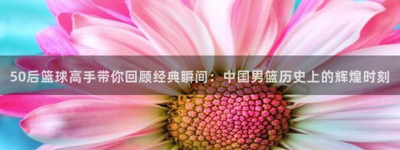 三牛娱乐网址：50后篮球高手带你回顾经典瞬间：中国男篮历史上的辉煌时刻