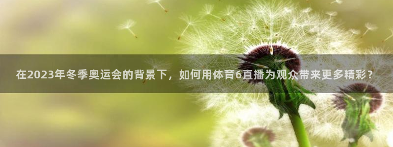 武汉三牛：在2023年冬季奥运会的背景下，如何用体育6直播为观众带来更多精彩？